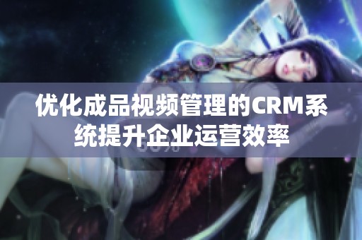 优化成品视频管理的CRM系统提升企业运营效率