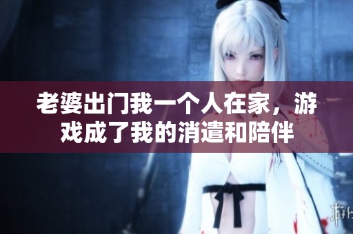 老婆出门我一个人在家，游戏成了我的消遣和陪伴