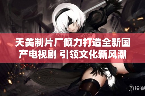 天美制片厂倾力打造全新国产电视剧 引领文化新风潮