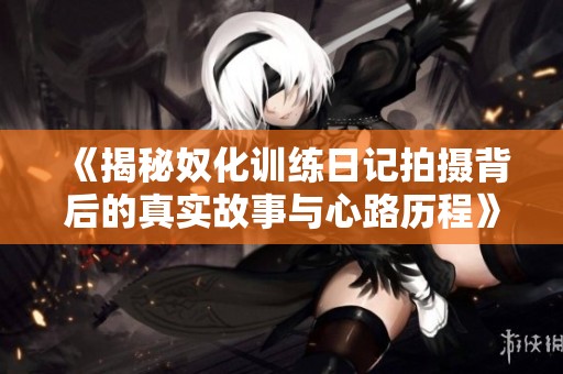 《揭秘奴化训练日记拍摄背后的真实故事与心路历程》