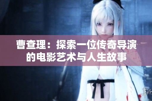 曹查理：探索一位传奇导演的电影艺术与人生故事
