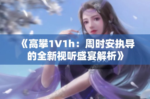 《高攀1∨1h：周时安执导的全新视听盛宴解析》