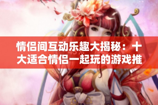 情侣间互动乐趣大揭秘：十大适合情侣一起玩的游戏推荐