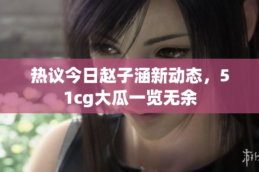 热议今日赵子涵新动态，51cg大瓜一览无余