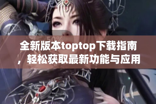 全新版本toptop下载指南，轻松获取最新功能与应用