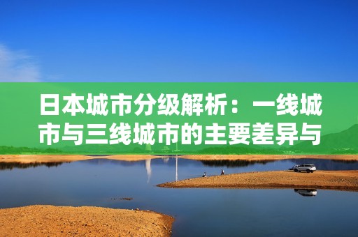日本城市分级解析：一线城市与三线城市的主要差异与特点