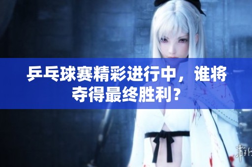 乒乓球赛精彩进行中，谁将夺得最终胜利？