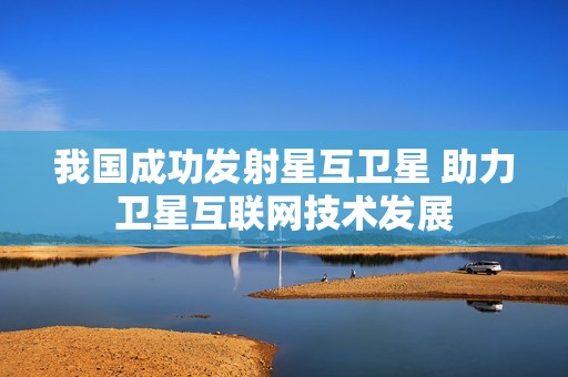 我国成功发射星互卫星 助力卫星互联网技术发展