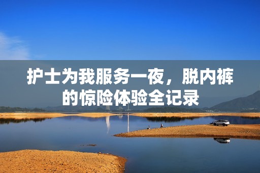 护士为我服务一夜，脱内裤的惊险体验全记录