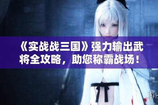 《实战战三国》强力输出武将全攻略，助您称霸战场！