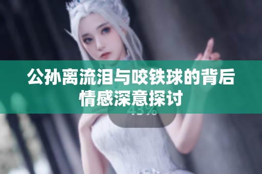 公孙离流泪与咬铁球的背后情感深意探讨