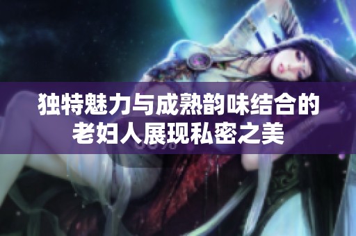独特魅力与成熟韵味结合的老妇人展现私密之美