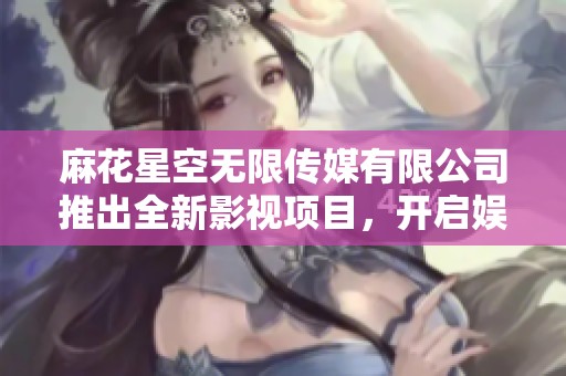 麻花星空无限传媒有限公司推出全新影视项目，开启娱乐新篇章