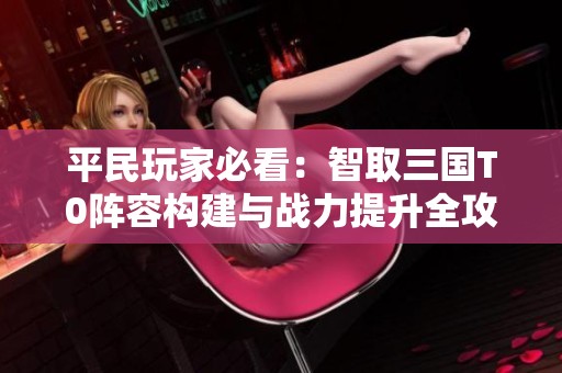 平民玩家必看：智取三国T0阵容构建与战力提升全攻略